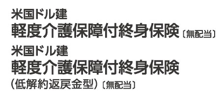 米国ドル建軽度介護保障付終身保険 （無配当） 米国ドル建軽度介護保障付終身保険（低解約返戻金型）（無配当）